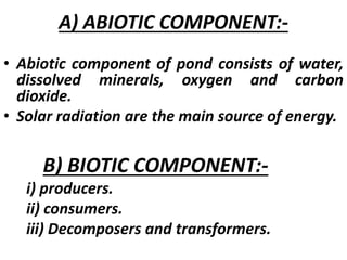 A) ABIOTIC COMPONENT:-
• Abiotic component of pond consists of water,
dissolved minerals, oxygen and carbon
dioxide.
• Solar radiation are the main source of energy.
B) BIOTIC COMPONENT:-
i) producers.
ii) consumers.
iii) Decomposers and transformers.
 