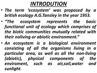 INTRODUTION
• The term ‘ecosystem’ was proposed by a
british ecology A.G.Tansley in the year 1953.
• “The ecosystem represents the basic
functional unit of ecology which comprises of
the biotic communities mutually related with
their noliving or abiotic environment.”
• An ecosystem is a biological environment
consisting of all the organisms living in a
particular area, as well as all the non-living
(abiotic), physical components of the
enviroment, such as air,soil,water and
sunlight.
 