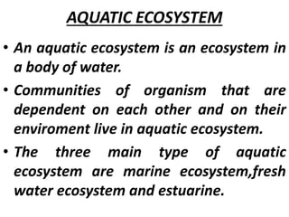 AQUATIC ECOSYSTEM
• An aquatic ecosystem is an ecosystem in
a body of water.
• Communities of organism that are
dependent on each other and on their
enviroment live in aquatic ecosystem.
• The three main type of aquatic
ecosystem are marine ecosystem,fresh
water ecosystem and estuarine.
 