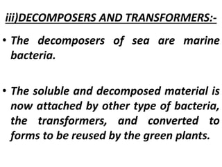 iii)DECOMPOSERS AND TRANSFORMERS:-
• The decomposers of sea are marine
bacteria.
• The soluble and decomposed material is
now attached by other type of bacteria,
the transformers, and converted to
forms to be reused by the green plants.
 