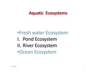 Aquatic Ecosystems
•Fresh water Ecosystem
I. Pond Ecosystem
II. River Ecosystem
•Ocean Ecosystem
10/31/2020 1
 