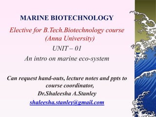 MARINE BIOTECHNOLOGY
Elective for B.Tech.Biotechnology course
(Anna University)
UNIT – 01
An intro on marine eco-system
Can request hand-outs, lecture notes and ppts to
course coordinator,
Dr.Shaleesha A.Stanley
shaleesha.stanley@gmail.com
 