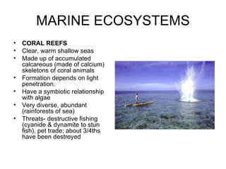 MARINE ECOSYSTEMS
•   CORAL REEFS
•   Clear, warm shallow seas
•   Made up of accumulated
    calcareous (made of calcium)
    skeletons of coral animals
•   Formation depends on light
    penetration.
•   Have a symbiotic relationship
    with algae
•   Very diverse, abundant
    (rainforests of sea)
•   Threats- destructive fishing
    (cyanide & dynamite to stun
    fish), pet trade; about 3/4ths
    have been destroyed
 
