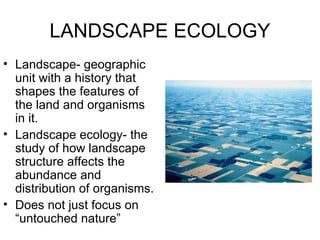 LANDSCAPE ECOLOGY
• Landscape- geographic
  unit with a history that
  shapes the features of
  the land and organisms
  in it.
• Landscape ecology- the
  study of how landscape
  structure affects the
  abundance and
  distribution of organisms.
• Does not just focus on
  “untouched nature”
 