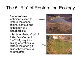 The 5 “R’s” of Restoration Ecology
•    Reclamation-
     techniques used to       Before
     restore the shape,
     original contour and
     vegetation of a
     disturbed site
     - Surface Mining Control
     & Reclamation Act
     (SMCRA) requires
     mining operations to
                                After
     restore the open pit
     mines they create to
     natural state.
 
