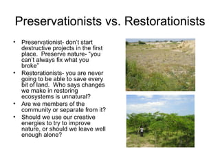 Preservationists vs. Restorationists
•   Preservationist- don’t start
    destructive projects in the first
    place. Preserve nature- “you
    can’t always fix what you
    broke”
•   Restorationists- you are never
    going to be able to save every
    bit of land. Who says changes
    we make in restoring
    ecosystems is unnatural?
•   Are we members of the
    community or separate from it?
•   Should we use our creative
    energies to try to improve
    nature, or should we leave well
    enough alone?
 