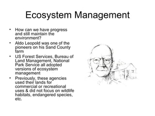 Ecosystem Management
•   How can we have progress
    and still maintain the
    environment?
•   Aldo Leopold was one of the
    pioneers on his Sand County
    farm
•   US Forest Services, Bureau of
    Land Management, National
    Park Service all adopted
    versions of ecosystem
    management
•   Previously, these agencies
    used their lands for
    commercial or recreational
    uses & did not focus on wildlife
    habitats, endangered species,
    etc.
 