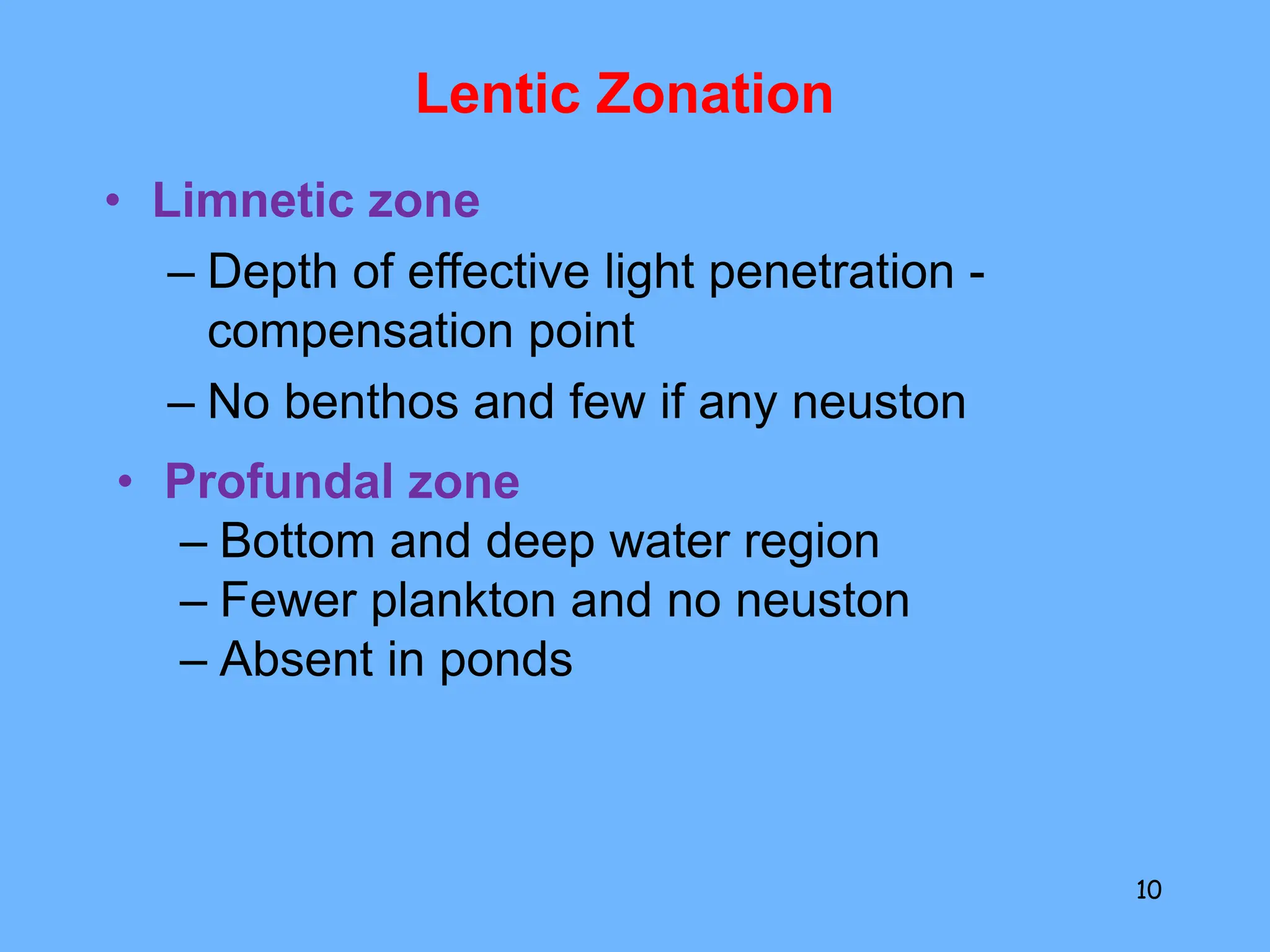 Lentic Zonation
• Limnetic zone
– Depth of effective light penetration -
compensation point
– No benthos and few if any neuston
10
• Profundal zone
– Bottom and deep water region
– Fewer plankton and no neuston
– Absent in ponds
 