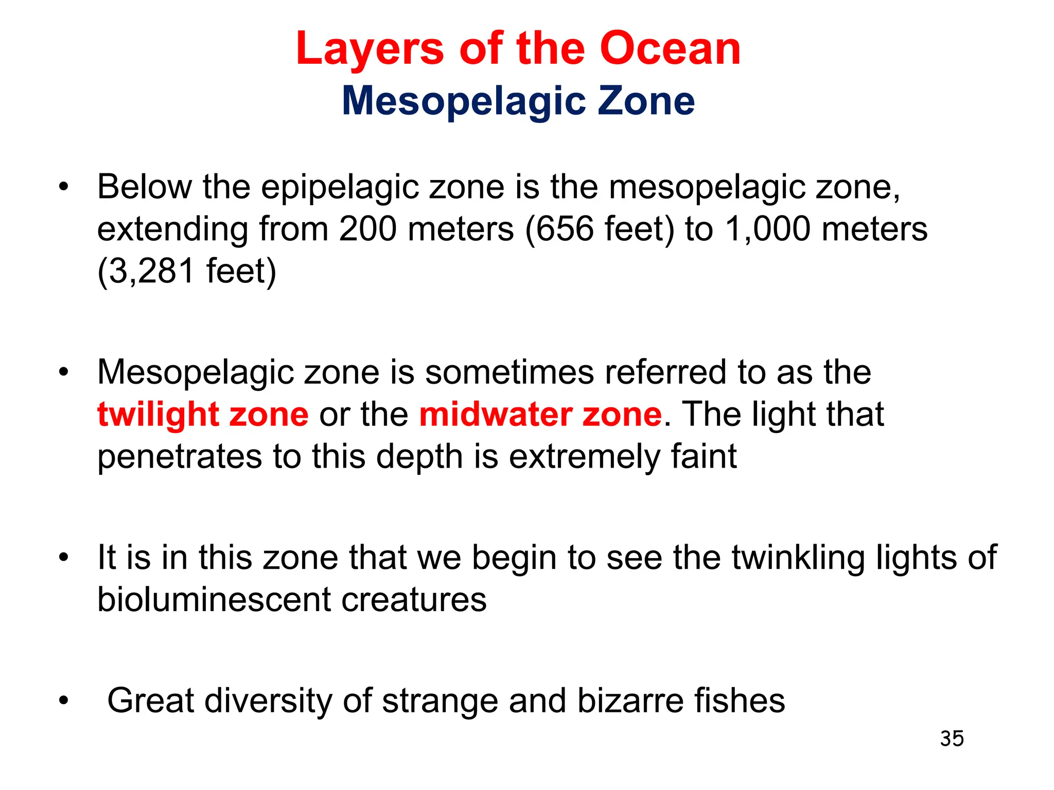 Layers of the Ocean
Mesopelagic Zone
• Below the epipelagic zone is the mesopelagic zone,
extending from 200 meters (656 feet) to 1,000 meters
(3,281 feet)
• Mesopelagic zone is sometimes referred to as the
twilight zone or the midwater zone. The light that
penetrates to this depth is extremely faint
• It is in this zone that we begin to see the twinkling lights of
bioluminescent creatures
• Great diversity of strange and bizarre fishes
35
 