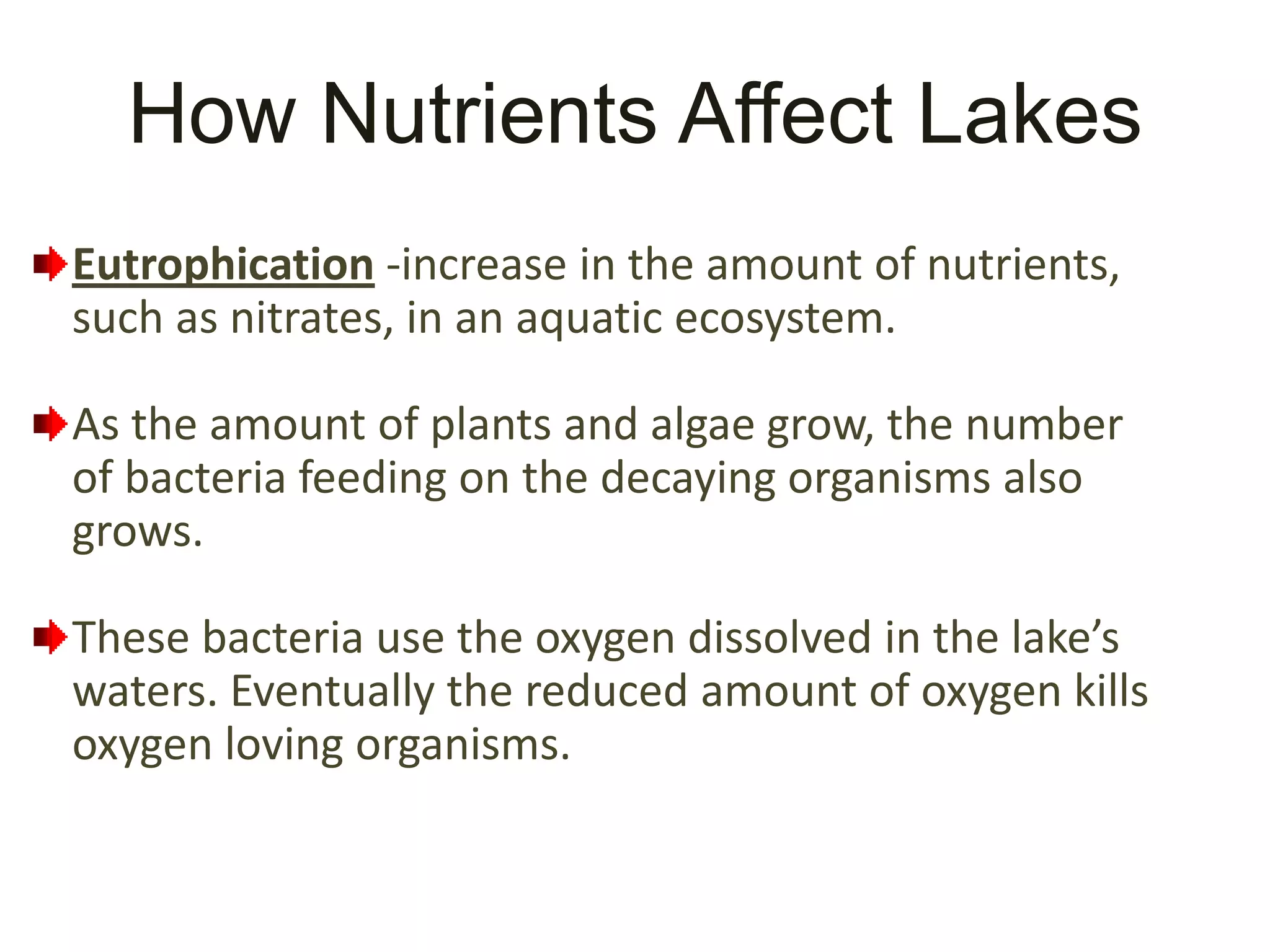 How Nutrients Affect Lakes
Eutrophication -increase in the amount of nutrients,
such as nitrates, in an aquatic ecosystem.

As the amount of plants and algae grow, the number
of bacteria feeding on the decaying organisms also
grows.

These bacteria use the oxygen dissolved in the lake’s
waters. Eventually the reduced amount of oxygen kills
oxygen loving organisms.
 