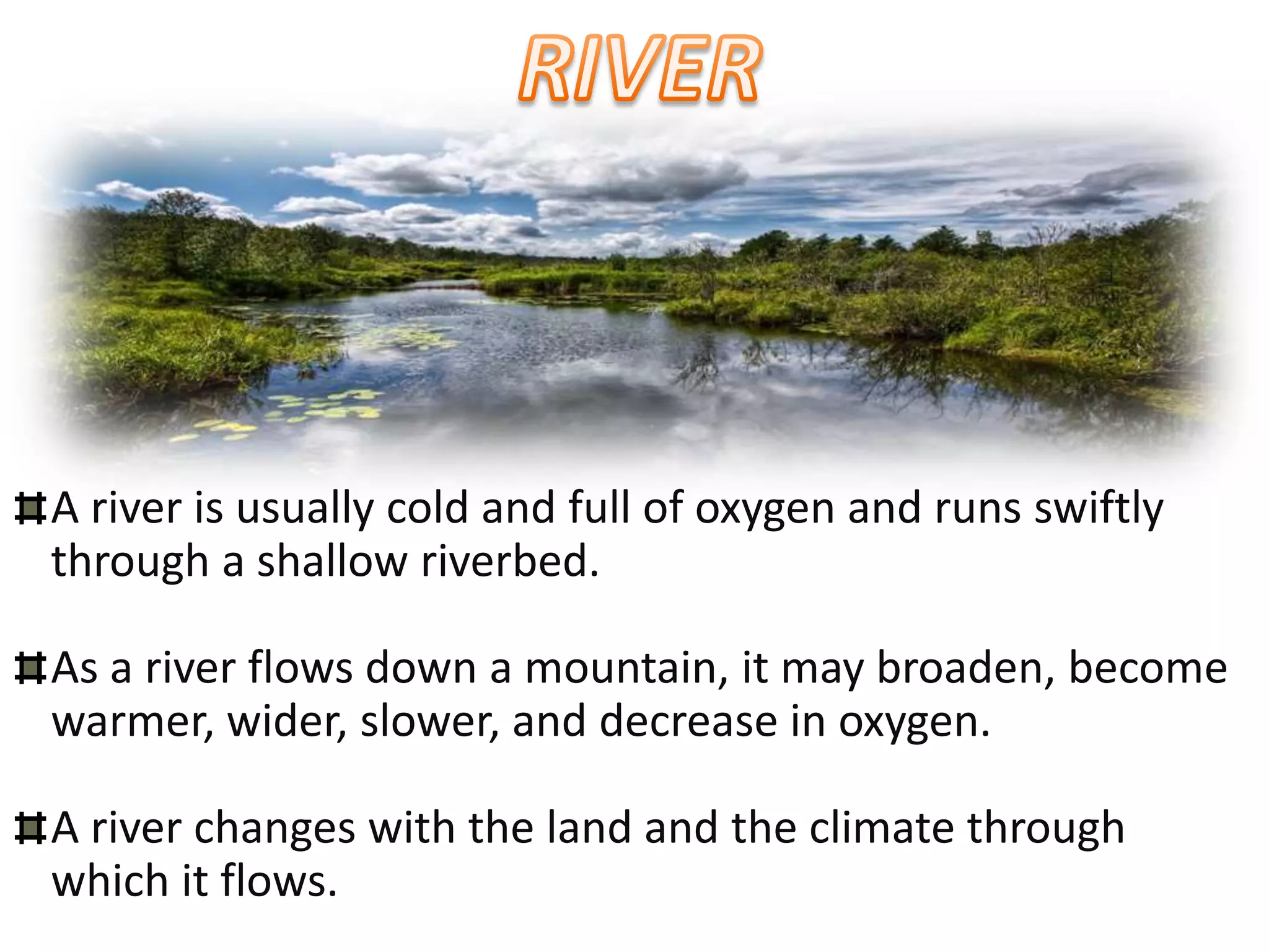 A river is usually cold and full of oxygen and runs swiftly
through a shallow riverbed.

As a river flows down a mountain, it may broaden, become
warmer, wider, slower, and decrease in oxygen.

A river changes with the land and the climate through
which it flows.
 