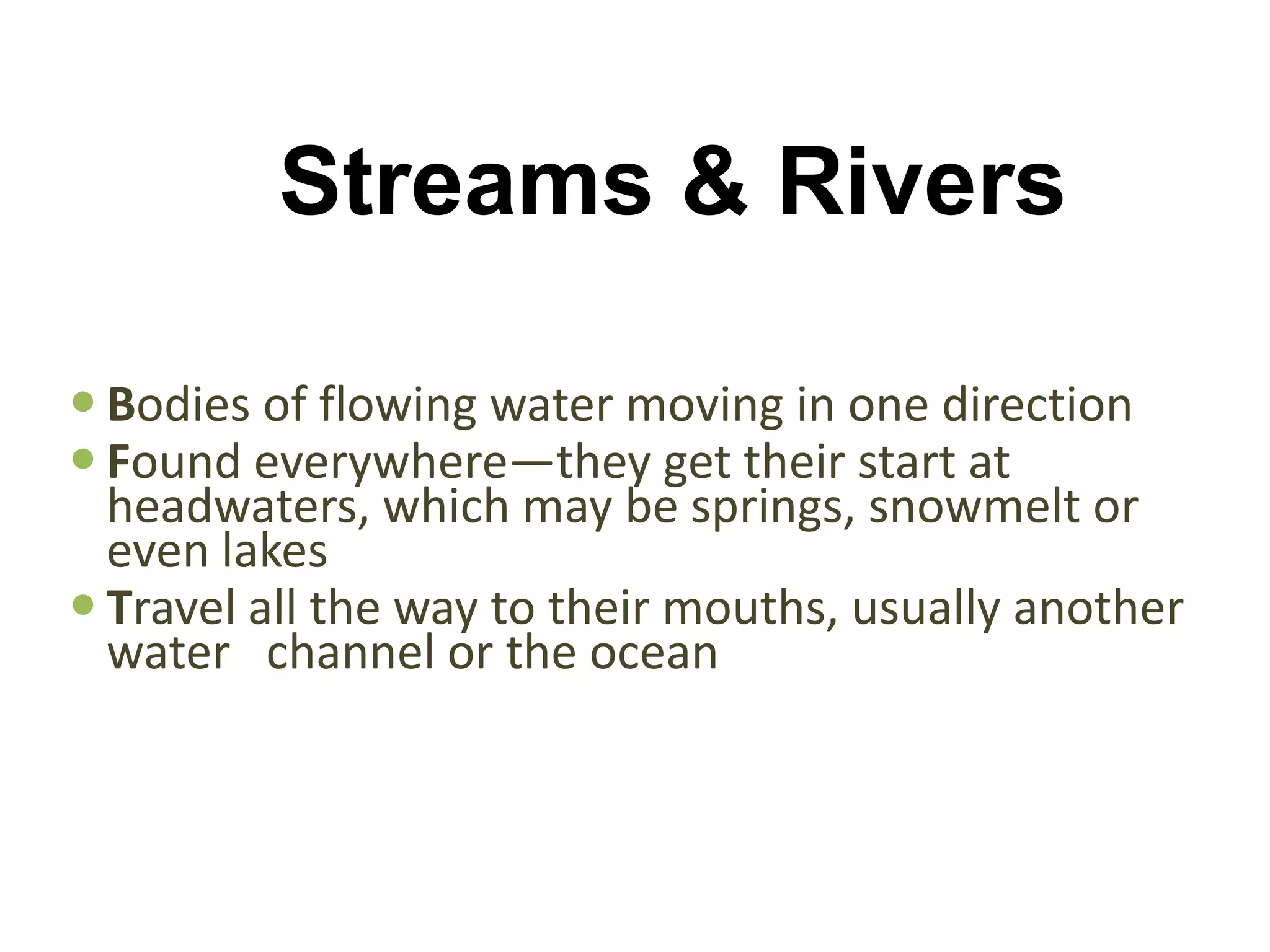 Streams & Rivers

 Bodies of flowing water moving in one direction
 Found everywhere—they get their start at
  headwaters, which may be springs, snowmelt or
  even lakes
 Travel all the way to their mouths, usually another
  water channel or the ocean
 