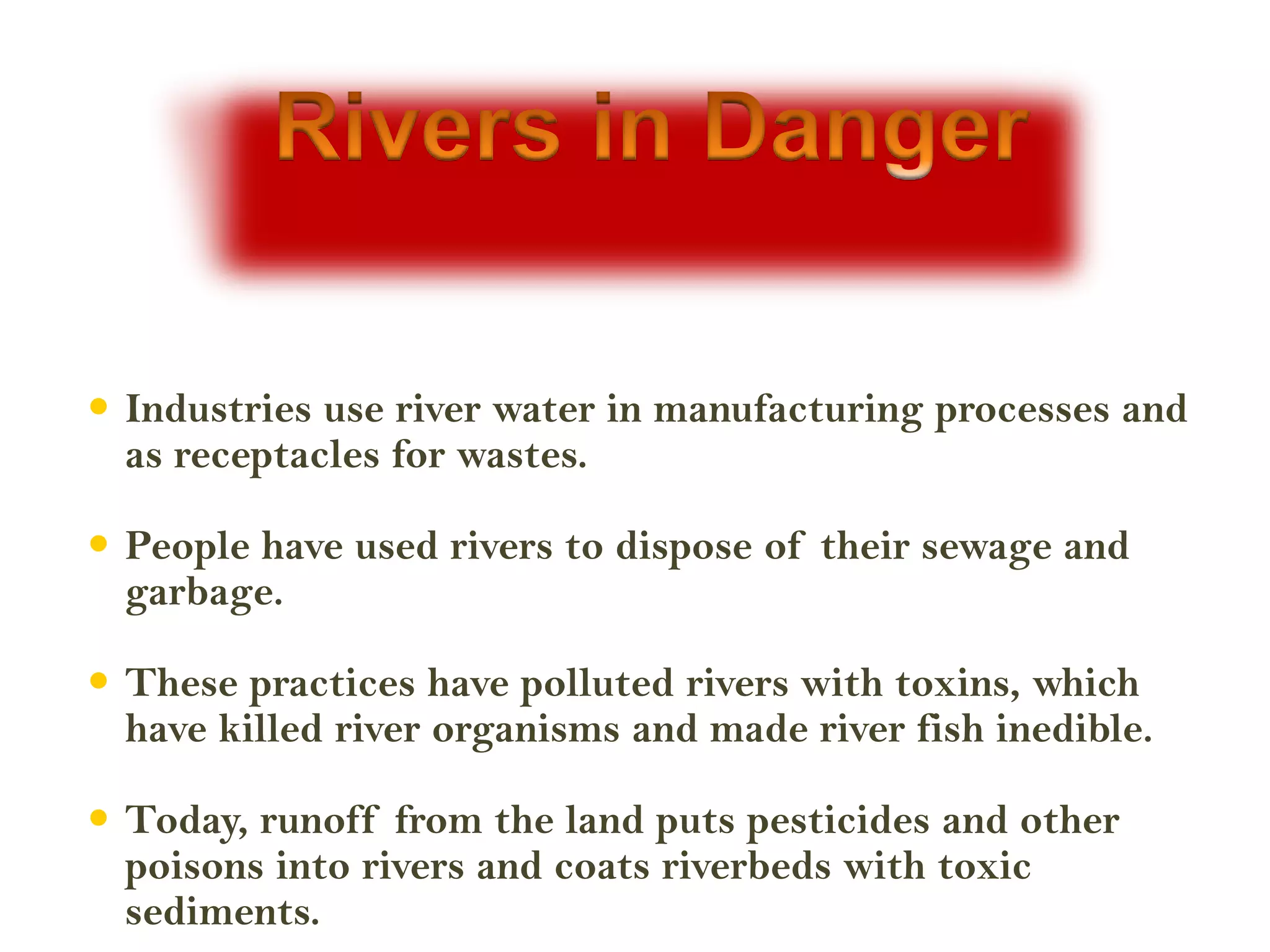  Industries use river water in manufacturing processes and
  as receptacles for wastes.

 People have used rivers to dispose of their sewage and
  garbage.

 These practices have polluted rivers with toxins, which
  have killed river organisms and made river fish inedible.

 Today, runoff from the land puts pesticides and other
  poisons into rivers and coats riverbeds with toxic
  sediments.
 