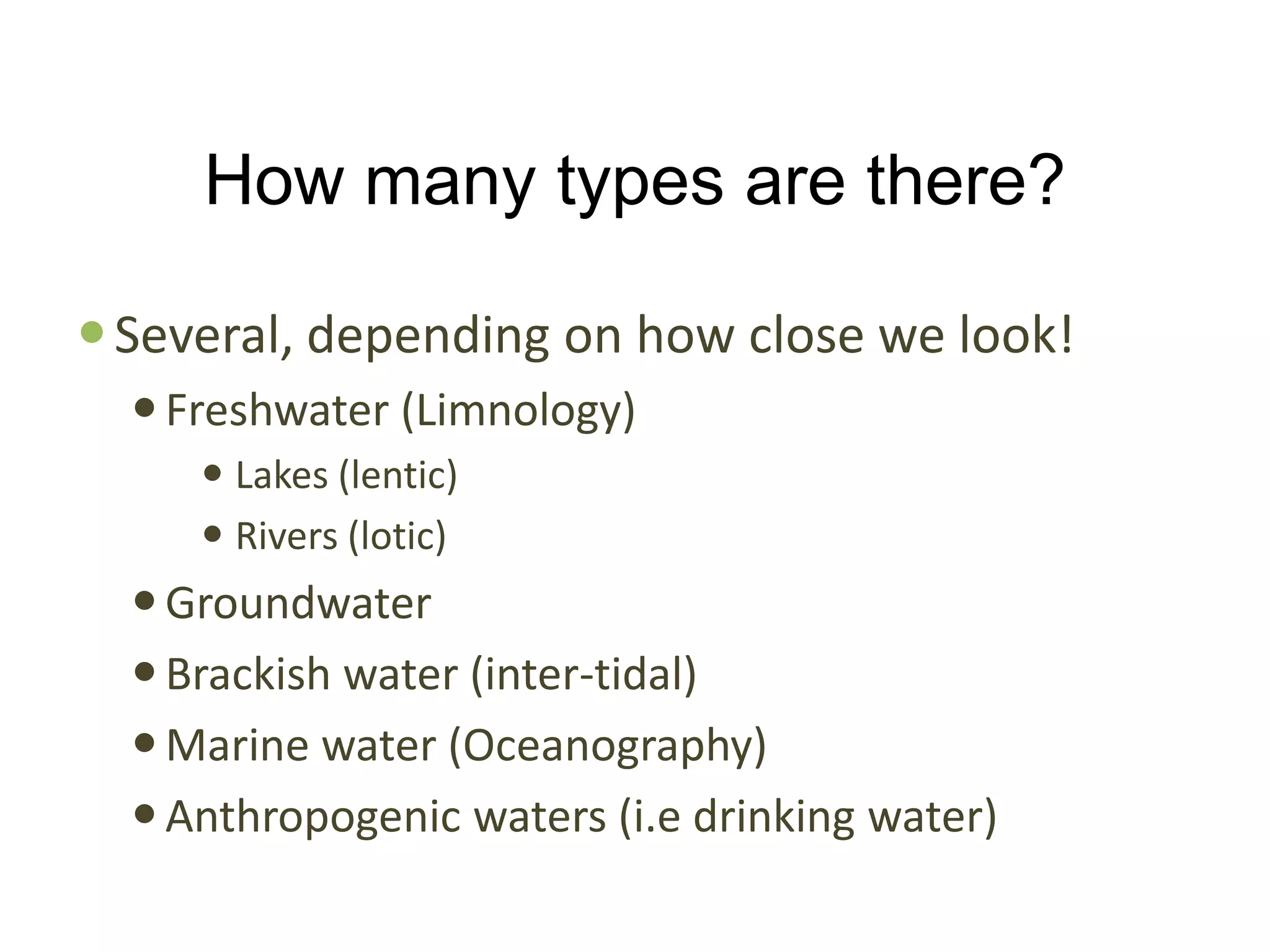 How many types are there?

 Several, depending on how close we look!
   Freshwater (Limnology)
      Lakes (lentic)
      Rivers (lotic)
   Groundwater
   Brackish water (inter-tidal)
   Marine water (Oceanography)
   Anthropogenic waters (i.e drinking water)
 