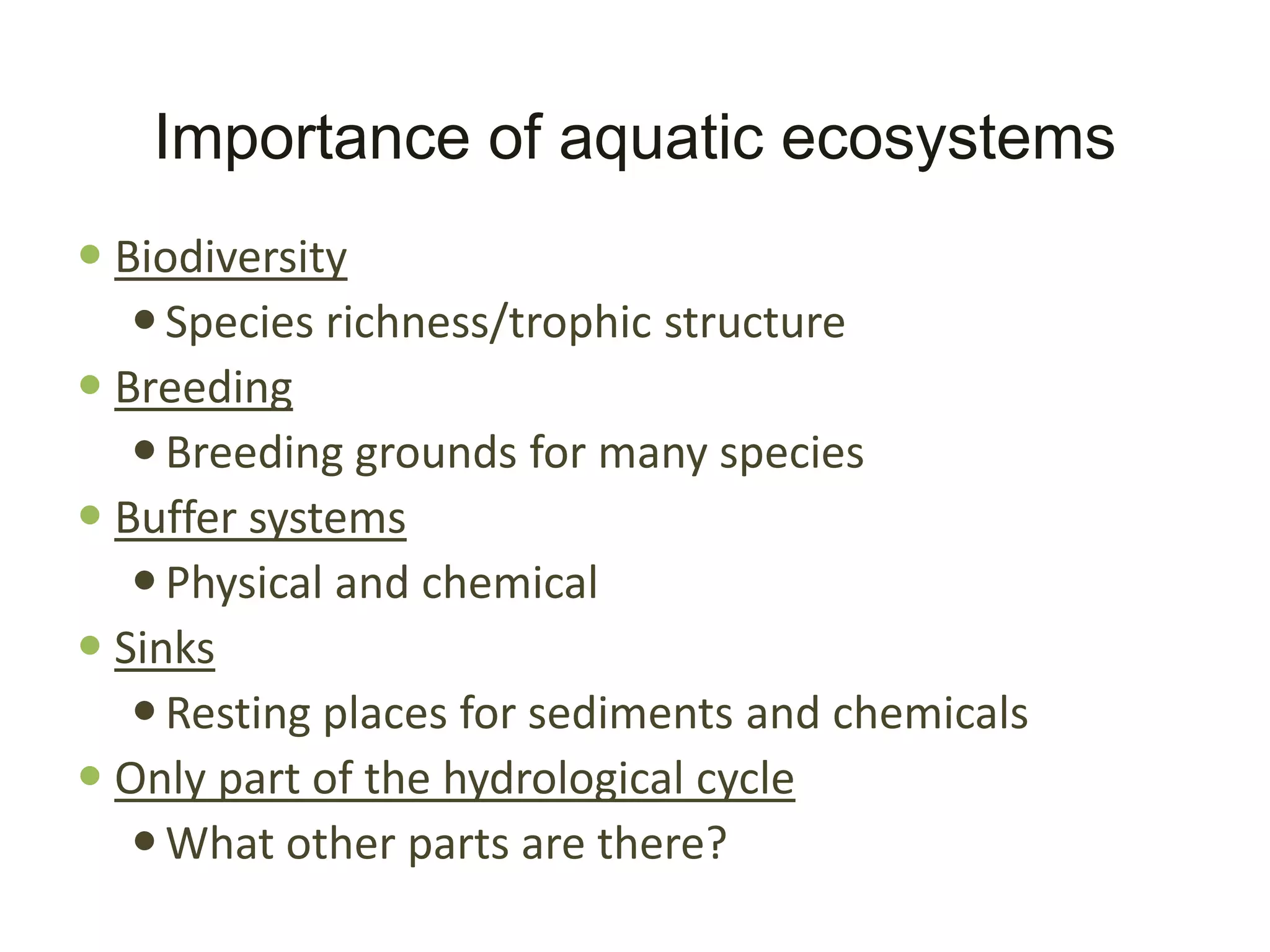Importance of aquatic ecosystems
 Biodiversity
    Species richness/trophic structure
 Breeding
    Breeding grounds for many species
 Buffer systems
    Physical and chemical
 Sinks
    Resting places for sediments and chemicals
 Only part of the hydrological cycle
    What other parts are there?
 