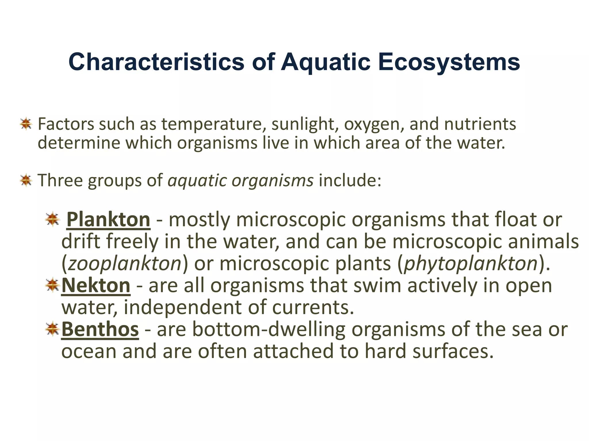 Characteristics of Aquatic Ecosystems

Factors such as temperature, sunlight, oxygen, and nutrients
determine which organisms live in which area of the water.
Three groups of aquatic organisms include:

   Plankton - mostly microscopic organisms that float or
  drift freely in the water, and can be microscopic animals
  (zooplankton) or microscopic plants (phytoplankton).
  Nekton - are all organisms that swim actively in open
  water, independent of currents.
  Benthos - are bottom-dwelling organisms of the sea or
  ocean and are often attached to hard surfaces.
 