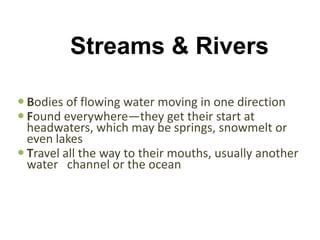 Streams & Rivers

 Bodies of flowing water moving in one direction
 Found everywhere—they get their start at
  headwaters, which may be springs, snowmelt or
  even lakes
 Travel all the way to their mouths, usually another
  water channel or the ocean
 