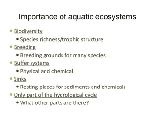 Importance of aquatic ecosystems
 Biodiversity
    Species richness/trophic structure
 Breeding
    Breeding grounds for many species
 Buffer systems
    Physical and chemical
 Sinks
    Resting places for sediments and chemicals
 Only part of the hydrological cycle
    What other parts are there?
 