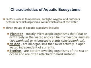 Characteristics of Aquatic Ecosystems

Factors such as temperature, sunlight, oxygen, and nutrients
determine which organisms live in which area of the water.
Three groups of aquatic organisms include:

   Plankton - mostly microscopic organisms that float or
  drift freely in the water, and can be microscopic animals
  (zooplankton) or microscopic plants (phytoplankton).
  Nekton - are all organisms that swim actively in open
  water, independent of currents.
  Benthos - are bottom-dwelling organisms of the sea or
  ocean and are often attached to hard surfaces.
 