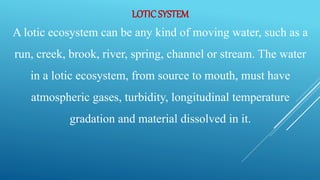 LOTICSYSTEM
A lotic ecosystem can be any kind of moving water, such as a
run, creek, brook, river, spring, channel or stream. The water
in a lotic ecosystem, from source to mouth, must have
atmospheric gases, turbidity, longitudinal temperature
gradation and material dissolved in it.
 