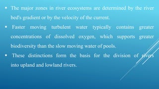  The major zones in river ecosystems are determined by the river
bed's gradient or by the velocity of the current.
 Faster moving turbulent water typically contains greater
concentrations of dissolved oxygen, which supports greater
biodiversity than the slow moving water of pools.
 These distinctions form the basis for the division of rivers
into upland and lowland rivers.
 