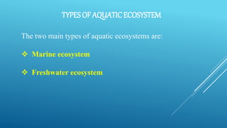 TYPES OF AQUATIC ECOSYSTEM
The two main types of aquatic ecosystems are:
 Marine ecosystem
 Freshwater ecosystem
 