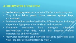  FRESHWATER ECOSYSTEM
• Freshwater ecosystems are a subset of Earth's aquatic ecosystem.
• They include lakes, ponds, rivers, streams, springs, bogs,
and wetlands.
• Freshwater habitats can be classified by different factors, including
temperature, light penetration, nutrients, and vegetation.
• Freshwater ecosystems have undergone substantial
transformations over time, which has impacted various
characteristics of the ecosystems.
• Freshwater ecosystems can be divided into lentic ecosystems (still
water) and lotic ecosystems (flowing water).
 