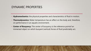 DYNAMIC PROPERTIES
• Hydromechanics: the physical properties and characteristics of fluid in motion.
• Thermodynamics: Water temperature has an effect on the body and, therefore,
on performance in an aquatic environment.
• Center of Buoyancy: The center of buoyancy is the reference pointof an
immersed object on which buoyant (vertical) forces of fluid predictably act.
 