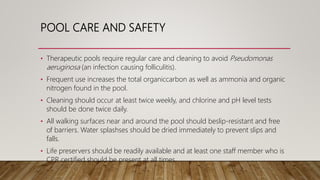 POOL CARE AND SAFETY
• Therapeutic pools require regular care and cleaning to avoid Pseudomonas
aeruginosa (an infection causing folliculitis).
• Frequent use increases the total organiccarbon as well as ammonia and organic
nitrogen found in the pool.
• Cleaning should occur at least twice weekly, and chlorine and pH level tests
should be done twice daily.
• All walking surfaces near and around the pool should beslip-resistant and free
of barriers. Water splashses should be dried immediately to prevent slips and
falls.
• Life preservers should be readily available and at least one staff member who is
CPR certified should be present at all times.
 
