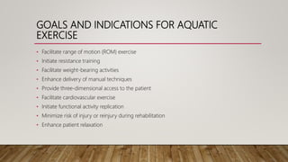 GOALS AND INDICATIONS FOR AQUATIC
EXERCISE
• Facilitate range of motion (ROM) exercise
• Initiate resistance training
• Facilitate weight-bearing activities
• Enhance delivery of manual techniques
• Provide three-dimensional access to the patient
• Facilitate cardiovascular exercise
• Initiate functional activity replication
• Minimize risk of injury or reinjury during rehabilitation
• Enhance patient relaxation
 
