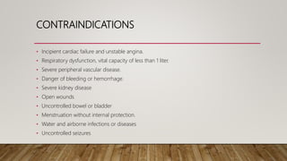 CONTRAINDICATIONS
• Incipient cardiac failure and unstable angina.
• Respiratory dysfunction, vital capacity of less than 1 liter.
• Severe peripheral vascular disease.
• Danger of bleeding or hemorrhage.
• Severe kidney disease
• Open wounds
• Uncontrolled bowel or bladder
• Menstruation without internal protection.
• Water and airborne infections or diseases
• Uncontrolled seizures
 