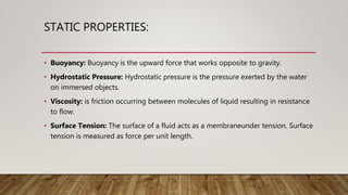 STATIC PROPERTIES:
• Buoyancy: Buoyancy is the upward force that works opposite to gravity.
• Hydrostatic Pressure: Hydrostatic pressure is the pressure exerted by the water
on immersed objects.
• Viscosity: is friction occurring between molecules of liquid resulting in resistance
to flow.
• Surface Tension: The surface of a fluid acts as a membraneunder tension. Surface
tension is measured as force per unit length.
 