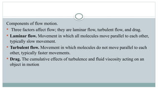 Components of flow motion.
 Three factors affect flow; they are laminar flow, turbulent flow, and drag.
 Laminar flow. Movement in which all molecules move parallel to each other,
typically slow movement.
 Turbulent flow. Movement in which molecules do not move parallel to each
other, typically faster movements.
 Drag. The cumulative effects of turbulence and fluid viscosity acting on an
object in motion
 