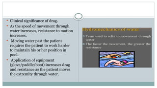  Clinical significance of drag.
 As the speed of movement through
water increases, resistance to motion
increases.
 Moving water past the patient
requires the patient to work harder
to maintain his or her position in
pool.
 Application of equipment
(glove/paddle/boot) increases drag
and resistance as the patient moves
the extremity through water.
 