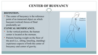 CENTER OF BUOYANCY
DEFINITION.
 The center of buoyancy is the reference
point of an immersed object on which
buoyant (vertical) forces of fluid
predictably act
CLINICAL SIGNIFICANCE.
 In the vertical position, the human
center is located at the sternum.
 Patients bearing weight on the floor of
the pool (i.e., sitting, kneeling, standing)
experience aspects of both the center of
buoyancy and center of gravity.
 