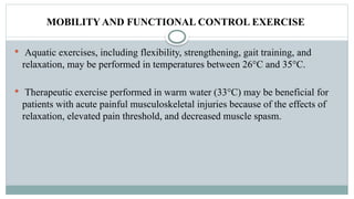 MOBILITY AND FUNCTIONAL CONTROL EXERCISE
 Aquatic exercises, including flexibility, strengthening, gait training, and
relaxation, may be performed in temperatures between 26°C and 35°C.
 Therapeutic exercise performed in warm water (33°C) may be beneficial for
patients with acute painful musculoskeletal injuries because of the effects of
relaxation, elevated pain threshold, and decreased muscle spasm.
 