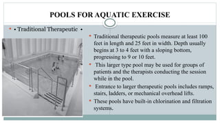 POOLS FOR AQUATIC EXERCISE
 • Traditional Therapeutic •
 Traditional therapeutic pools measure at least 100
feet in length and 25 feet in width. Depth usually
begins at 3 to 4 feet with a sloping bottom,
progressing to 9 or 10 feet.
 This larger type pool may be used for groups of
patients and the therapists conducting the session
while in the pool.
 Entrance to larger therapeutic pools includes ramps,
stairs, ladders, or mechanical overhead lifts.
 These pools have built-in chlorination and filtration
systems.
 