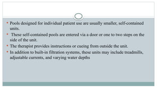  Pools designed for individual patient use are usually smaller, self-contained
units.
 These self-contained pools are entered via a door or one to two steps on the
side of the unit.
 The therapist provides instructions or cueing from outside the unit.
 In addition to built-in filtration systems, these units may include treadmills,
adjustable currents, and varying water depths
 