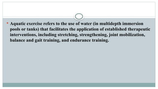  Aquatic exercise refers to the use of water (in multidepth immersion
pools or tanks) that facilitates the application of established therapeutic
interventions, including stretching, strengthening, joint mobilization,
balance and gait training, and endurance training.
 