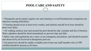 POOL CARE AND SAFETY
• Therapeutic pools require regular care and cleaning to avoid Pseudomonas aeruginosa (an
infection causing folliculitis).
• Cleaning should occur at least twice weekly, and chlorine and pH level tests should be
done twice daily.
• All walking surfaces near and around the pool should be slip- resistant and free of barriers.
Water splashses should be dried immediately to prevent slips and falls.
• Safety rules and regulations are a must, as are emergency procedures, and should be posted
and observed by all involved in therapeutic pool use
• Life preservers should be readily available and at least one staff member who is CPR
certified should be present at all times.
 