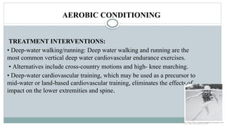 AEROBIC CONDITIONING
TREATMENT INTERVENTIONS:
• Deep-water walking/running: Deep water walking and running are the
most common vertical deep water cardiovascular endurance exercises.
• Alternatives include cross-country motions and high- knee marching.
• Deep-water cardiovascular training, which may be used as a precursor to
mid-water or land-based cardiovascular training, eliminates the effects of
impact on the lower extremities and spine.
 