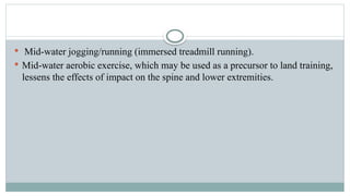  Mid-water jogging/running (immersed treadmill running).
 Mid-water aerobic exercise, which may be used as a precursor to land training,
lessens the effects of impact on the spine and lower extremities.
 