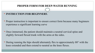 PROPER FORM FOR DEEP-WATER RUNNING
 INSTRUCTION FOR BEGINNERS.
 Proper instruction is important to ensure correct form because many beginners
experience a significant learning curve
 Once immersed, the patient should maintain a neutral cervical spine and
slightly forward flexed trunk with the arms at the sides.
 During running the hips should alternately flex to approximately 80° with the
knee extended and then extend to neutral as the knee flexes.
 