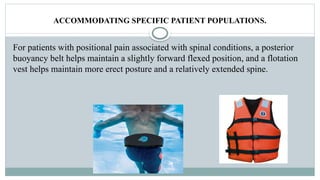 ACCOMMODATING SPECIFIC PATIENT POPULATIONS.
For patients with positional pain associated with spinal conditions, a posterior
buoyancy belt helps maintain a slightly forward flexed position, and a flotation
vest helps maintain more erect posture and a relatively extended spine.
 
