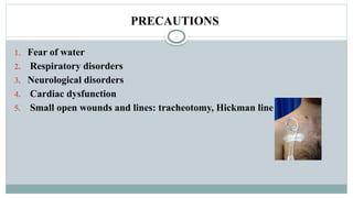 PRECAUTIONS
1. Fear of water
2. Respiratory disorders
3. Neurological disorders
4. Cardiac dysfunction
5. Small open wounds and lines: tracheotomy, Hickman line .
 