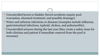  Uncontrolled bowel or bladder (bowel accidents require pool
evacuation, chemical treatment, and possibly drainage).
 Water and airborne infections or diseases (examples include influenza,
gastrointestinal infections, typhoid, cholera, and poliomyelitis).
 Uncontrolled seizures during the last year (they create a safety issue for
both clinician and patient if immediate removal from the pool is
necessary
 