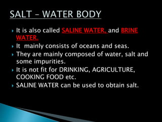  It is also called SALINE WATER, and BRINE
WATER.
 It mainly consists of oceans and seas.
 They are mainly composed of water, salt and
some impurities.
 It is not fit for DRINKING, AGRICULTURE,
COOKING FOOD etc.
 SALINE WATER can be used to obtain salt.
 