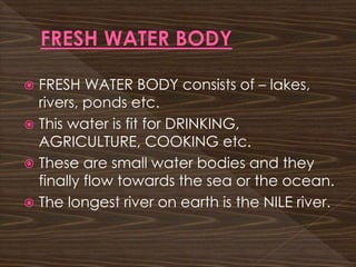  FRESH WATER BODY consists of – lakes,
rivers, ponds etc.
 This water is fit for DRINKING,
AGRICULTURE, COOKING etc.
 These are small water bodies and they
finally flow towards the sea or the ocean.
 The longest river on earth is the NILE river.
 