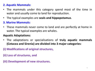 5
2. Aquatic Mammals:
• The mammals under this category spend most of the time in
water and usually come to land for reproduction.
• The typical examples are seals and hippopotamus.
3. Marine Mammals:
• These mammals never come to land and are perfectly at home in
water. The typical examples are whales.
Aquatic Adaptations:
• The adaptations or specialisations of truly aquatic mammals
(Cetacea and Sirenia) are divided into 3 major categories:
(i) Modifications of original structures,
(ii) Loss of structures, and
(iii) Development of new structures.
 