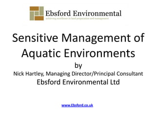 Sensitive Management of
Aquatic Environments
by
Nick Hartley, Managing Director/Principal Consultant
Ebsford Environmental Ltd
www.Ebsford.co.uk
 